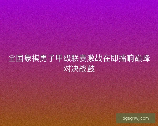 全国象棋男子甲级联赛激战在即擂响巅峰对决战鼓
