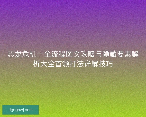 恐龙危机一全流程图文攻略与隐藏要素解析大全首领打法详解技巧
