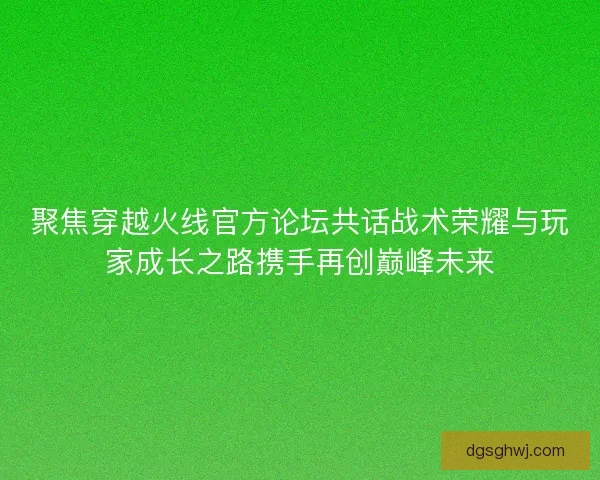 聚焦穿越火线官方论坛共话战术荣耀与玩家成长之路携手再创巅峰未来