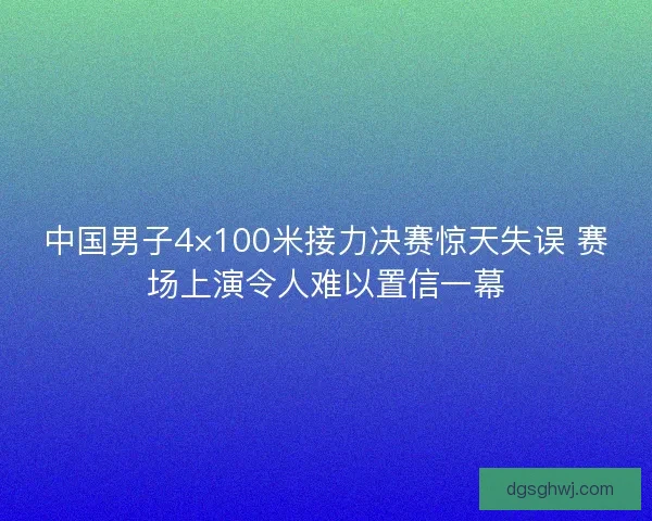 中国男子4×100米接力决赛惊天失误 赛场上演令人难以置信一幕