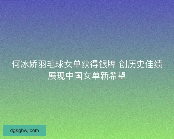 何冰娇羽毛球女单获得银牌 创历史佳绩展现中国女单新希望