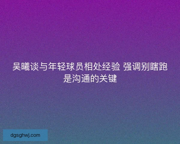 吴曦谈与年轻球员相处经验 强调别瞎跑是沟通的关键