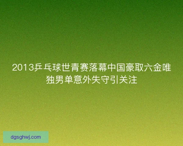 2013乒乓球世青赛落幕中国豪取六金唯独男单意外失守引关注