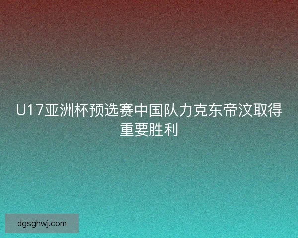 U17亚洲杯预选赛中国队力克东帝汶取得重要胜利