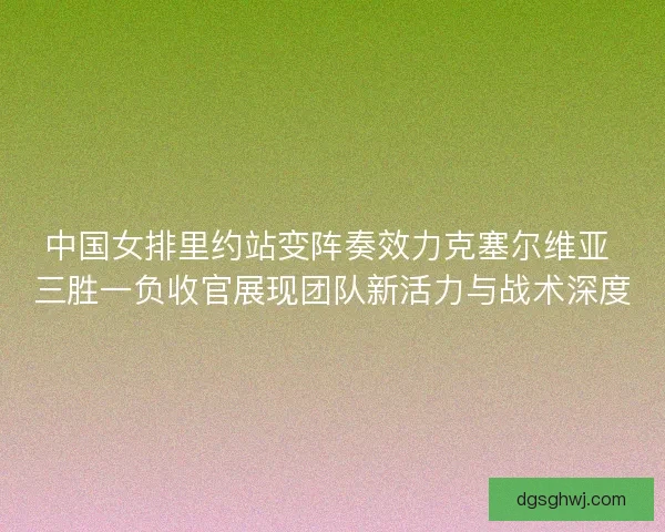 中国女排里约站变阵奏效力克塞尔维亚 三胜一负收官展现团队新活力与战术深度