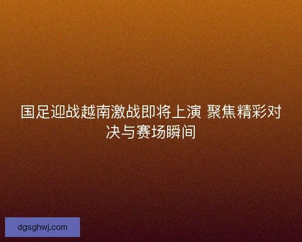 国足迎战越南激战即将上演 聚焦精彩对决与赛场瞬间 国足迎战越南激战即将上演 聚焦精彩对决与赛场瞬间