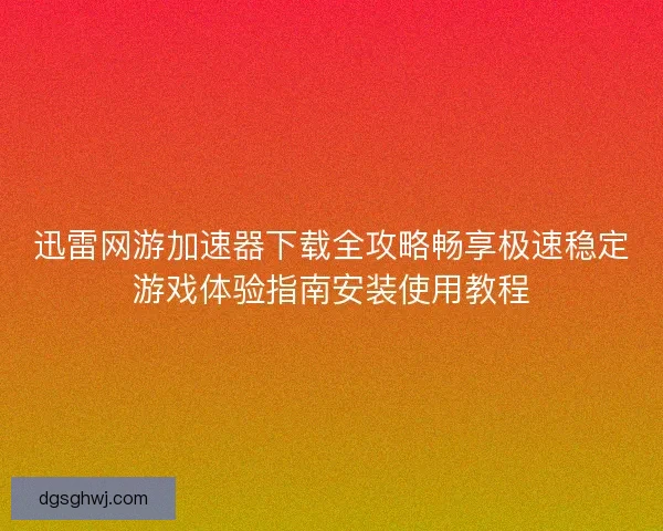 迅雷网游加速器下载全攻略畅享极速稳定游戏体验指南安装使用教程