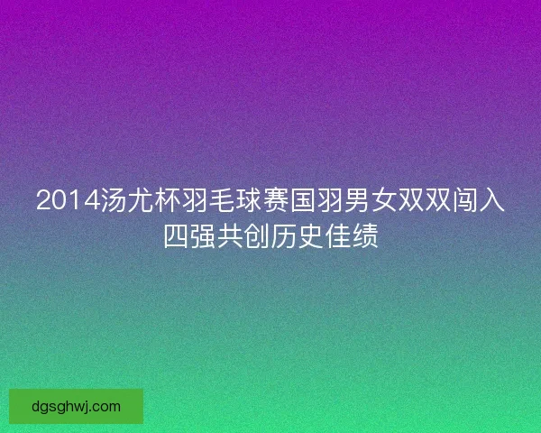 2014汤尤杯羽毛球赛国羽男女双双闯入四强共创历史佳绩