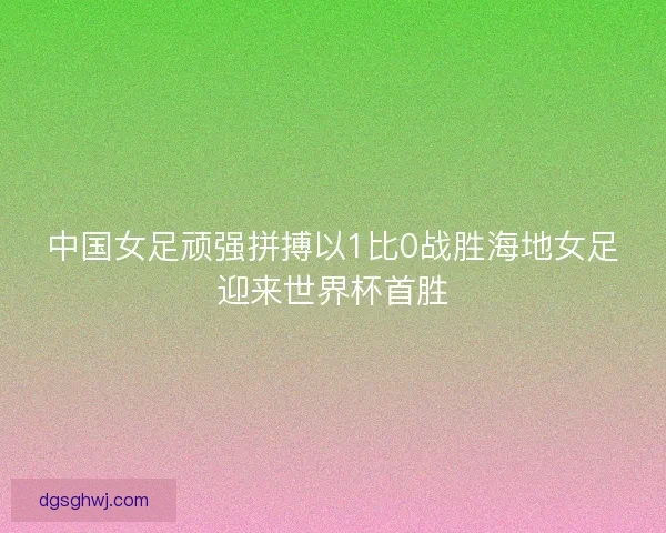 中国女足顽强拼搏以1比0战胜海地女足迎来世界杯首胜