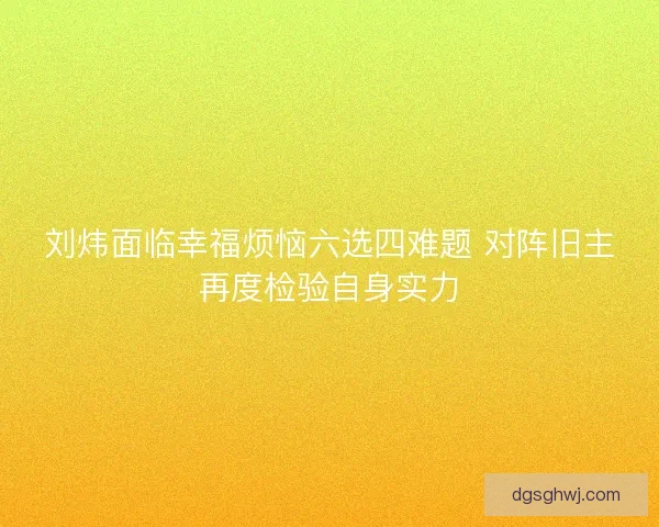 刘炜面临幸福烦恼六选四难题 对阵旧主再度检验自身实力