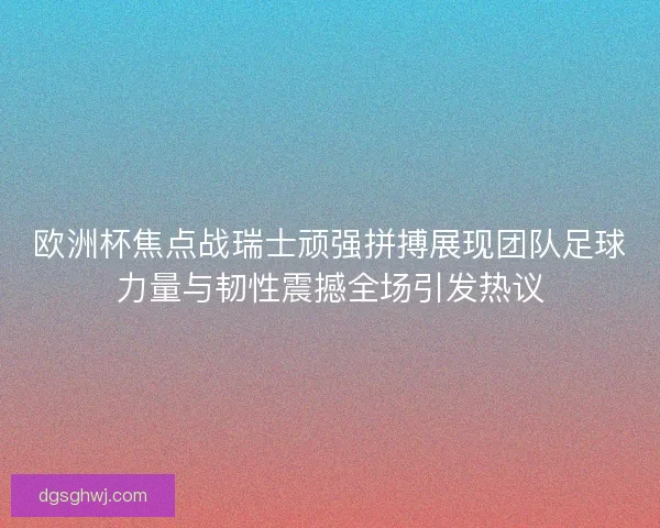 欧洲杯焦点战瑞士顽强拼搏展现团队足球力量与韧性震撼全场引发热议