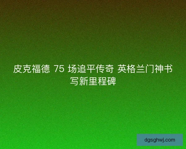 皮克福德 75 场追平传奇 英格兰门神书写新里程碑