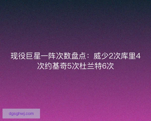 现役巨星一阵次数盘点：威少2次库里4次约基奇5次杜兰特6次