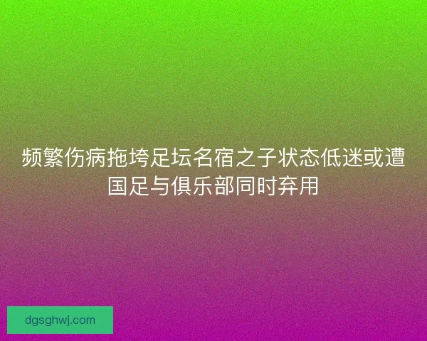 频繁伤病拖垮足坛名宿之子状态低迷或遭国足与俱乐部同时弃用 频繁伤病拖垮足坛名宿之子状态低迷或遭国足与俱乐部同时弃用