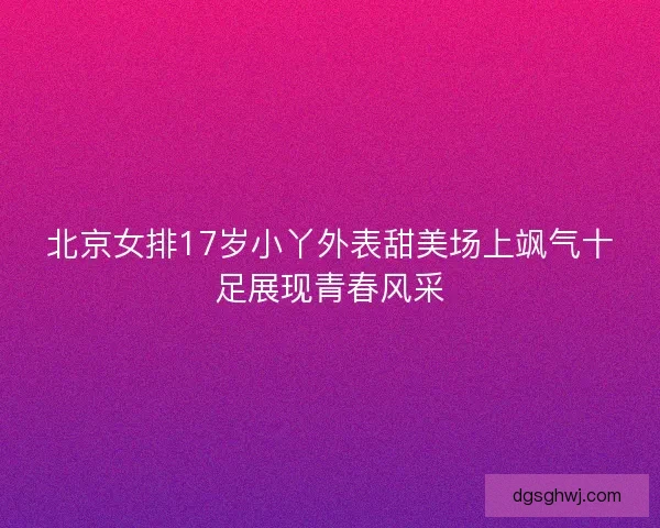 北京女排17岁小丫外表甜美场上飒气十足展现青春风采