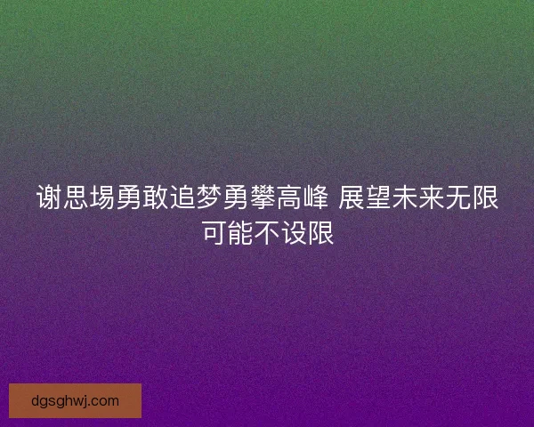 谢思埸勇敢追梦勇攀高峰 展望未来无限可能不设限 谢思埸勇敢追梦勇攀高峰 展望未来无限可能不设限