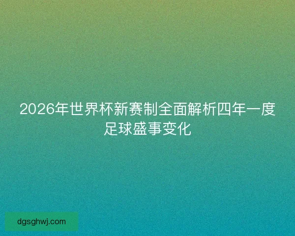 2026年世界杯新赛制全面解析四年一度足球盛事变化