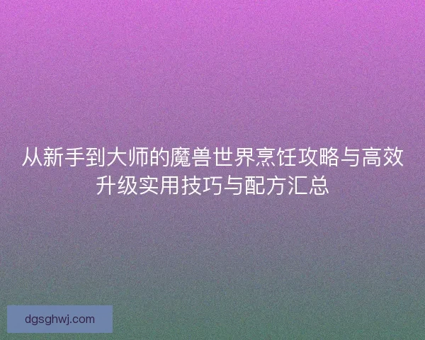 从新手到大师的魔兽世界烹饪攻略与高效升级实用技巧与配方汇总 从新手到大师的魔兽世界烹饪攻略与高效升级实用技巧与配方汇总
