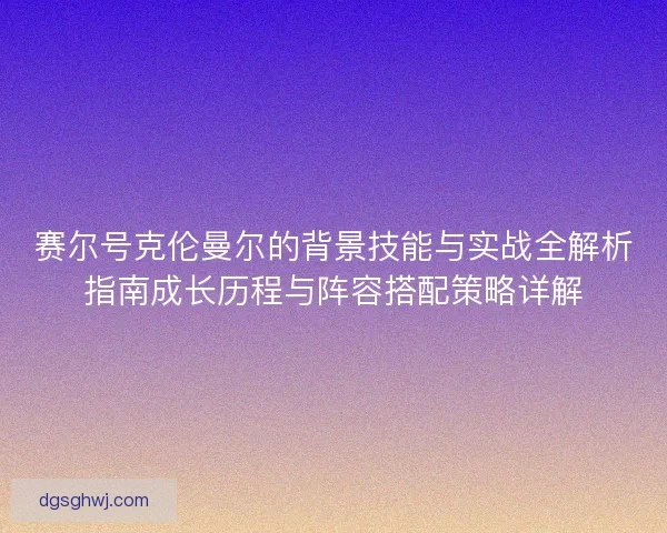 赛尔号克伦曼尔的背景技能与实战全解析指南成长历程与阵容搭配策略详解