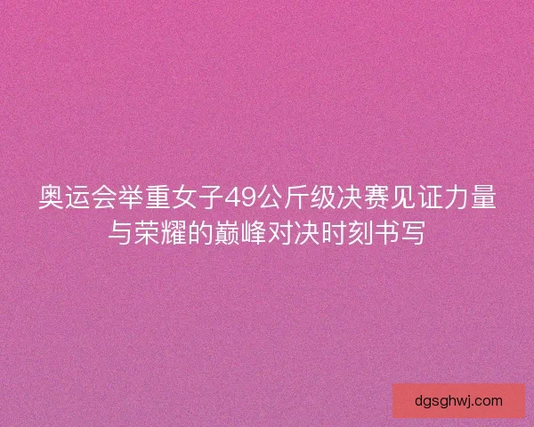奥运会举重女子49公斤级决赛见证力量与荣耀的巅峰对决时刻书写