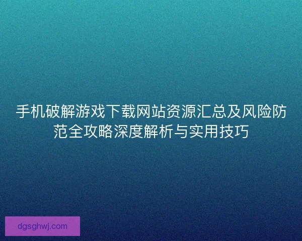 手机破解游戏下载网站资源汇总及风险防范全攻略深度解析与实用技巧