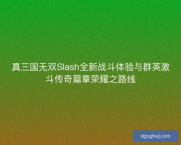 真三国无双Slash全新战斗体验与群英激斗传奇篇章荣耀之路线
