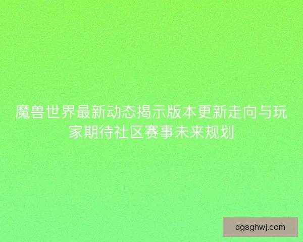 魔兽世界最新动态揭示版本更新走向与玩家期待社区赛事未来规划