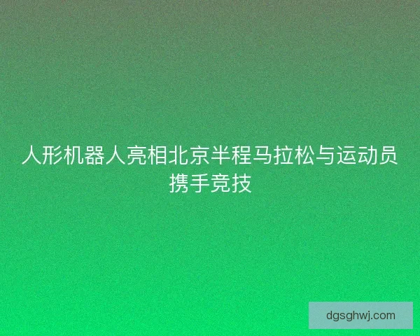 人形机器人亮相北京半程马拉松与运动员携手竞技 人形机器人亮相北京半程马拉松与运动员携手竞技