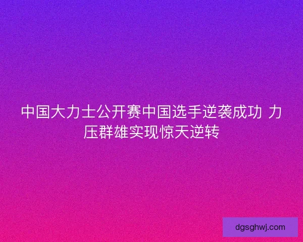 中国大力士公开赛中国选手逆袭成功 力压群雄实现惊天逆转 中国大力士公开赛中国选手逆袭成功 力压群雄实现惊天逆转